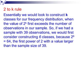 2 to k ruleEssentially we would look to construct k classes for our frequency distribution, when the value of 2k first exceeds the number of observations in our sample. So, if we had a sample with 39 observations, we would first consider constructing 6 classes, because 26 = 64, the first power of 2 with a value larger than the sample size of 39.