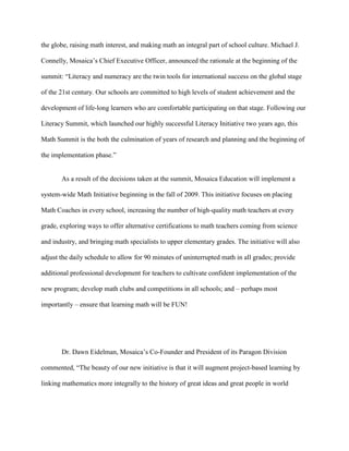 the globe, raising math interest, and making math an integral part of school culture. Michael J.

Connelly, Mosaica’s Chief Executive Officer, announced the rationale at the beginning of the

summit: “Literacy and numeracy are the twin tools for international success on the global stage

of the 21st century. Our schools are committed to high levels of student achievement and the

development of life-long learners who are comfortable participating on that stage. Following our

Literacy Summit, which launched our highly successful Literacy Initiative two years ago, this

Math Summit is the both the culmination of years of research and planning and the beginning of

the implementation phase.”


       As a result of the decisions taken at the summit, Mosaica Education will implement a

system-wide Math Initiative beginning in the fall of 2009. This initiative focuses on placing

Math Coaches in every school, increasing the number of high-quality math teachers at every

grade, exploring ways to offer alternative certifications to math teachers coming from science

and industry, and bringing math specialists to upper elementary grades. The initiative will also

adjust the daily schedule to allow for 90 minutes of uninterrupted math in all grades; provide

additional professional development for teachers to cultivate confident implementation of the

new program; develop math clubs and competitions in all schools; and – perhaps most

importantly – ensure that learning math will be FUN!




       Dr. Dawn Eidelman, Mosaica’s Co-Founder and President of its Paragon Division

commented, “The beauty of our new initiative is that it will augment project-based learning by

linking mathematics more integrally to the history of great ideas and great people in world
 
