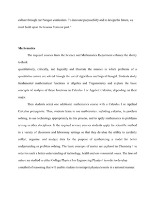 culture through our Paragon curriculum. To innovate purposefully and to design the future, we

must build upon the lessons from our past.”




Mathematics

         The required courses from the Science and Mathematics Department enhance the ability

to think

quantitatively, critically, and logically and illustrate the manner in which problems of a

quantitative nature are solved through the use of algorithms and logical thought. Students study

fundamental mathematical functions in Algebra and Trigonometry and explore the basic

concepts of analysis of these functions in Calculus I or Applied Calculus, depending on their

major.

         Then students select one additional mathematics course with a Calculus I or Applied

Calculus prerequisite. Thus, students learn to use mathematics, including calculus, in problem

solving, to use technology appropriately in this process, and to apply mathematics to problems

arising in other disciplines. In the required science courses students apply the scientific method

in a variety of classroom and laboratory settings so that they develop the ability to carefully

collect, organize, and analyze data for the purpose of synthesizing a model for better

understanding or problem solving. The basic concepts of matter are explored in Chemistry I in

order to reach a better understanding of technology, health and environmental issues. The laws of

nature are studied in either College Physics I or Engineering Physics I in order to develop

a method of reasoning that will enable students to interpret physical events in a rational manner.
 