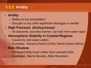 Aridity Refers to low precipitation Drought or any other significant shortages in rainfall High Pressure  (Anticyclones) Air descends, becomes warmer, can hold more water vapor Atmospheric Stability in Coastal Regions Caused by cold ocean waters Examples:  Atacama Desert (Chile), Namib Desert (Africa) Rain Shadow Windward Side much wetter than Leeward Side Examples:  Sierra Nevada, Atlas Mountains 2.2.2  Aridity 
