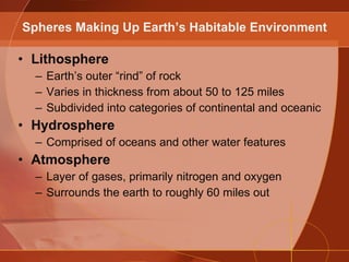Lithosphere Earth’s outer “rind” of rock Varies in thickness from about 50 to 125 miles Subdivided into categories of continental and oceanic Hydrosphere Comprised of oceans and other water features Atmosphere Layer of gases, primarily nitrogen and oxygen Surrounds the earth to roughly 60 miles out Spheres Making Up Earth’s Habitable Environment 