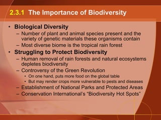 Biological Diversity Number of plant and animal species present and the variety of genetic materials these organisms contain Most diverse biome is the tropical rain forest Struggling to Protect Biodiversity Human removal of rain forests and natural ecosystems depletes biodiversity Controversy of the Green Revolution On one hand, puts more food on the global table But may render crops more vulnerable to pests and diseases Establishment of National Parks and Protected Areas Conservation International’s “Biodiversity Hot Spots” 2.3.1  The Importance of Biodiversity 