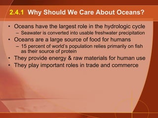 Oceans have the largest role in the hydrologic cycle Seawater is converted into usable freshwater precipitation Oceans are a large source of food for humans 15 percent of world’s population relies primarily on fish as their source of protein They provide energy & raw materials for human use They play important roles in trade and commerce 2.4.1  Why Should We Care About Oceans? 