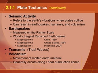 Seismic Activity Refers to the earth’s vibrations when plates collide Can result in earthquakes, tsunamis, and volcanism Earthquakes Measured on the Richter Scale World’s Largest Recorded Earthquakes Magnitude 9.5 Chile, 1960 Magnitude 9.2 United States, 1964 Magnitude 9.1 Indonesia, 2004 Tsunamis  (Tidal Waves) Volcanism Movement of molten earth material Generally occurs along / near subduction zones 2.1.1  Plate Tectonics  (continued) 