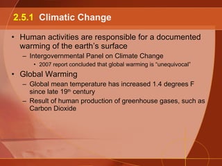 Human activities are responsible for a documented warming of the earth’s surface Intergovernmental Panel on Climate Change 2007 report c oncluded that global warming is “unequivocal” Global Warming Global mean temperature has increased 1.4 degrees F since late 19 th  century Result of human production of greenhouse gases, such as Carbon Dioxide 2.5.1  Climatic Change 