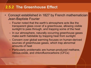 Concept established in 1827 by French mathematician Jean-Baptiste Fourier Fourier noted that the earth’s atmosphere acts like the transparent glass cover of a greenhouse, allowing visible sunlight to pass through, and trapping some of the heat In our atmosphere, naturally occurring greenhouse gases make earth habitable by trapping heat from sunlight Concern over global warming focuses on human-derived sources of greenhouse gases, which trap abnormal amounts of heat Particularly problematic are human-produced methane, nitrous-oxide, and chlorofluorocarbons (CFCs) 2.5.2  The Greenhouse Effect 