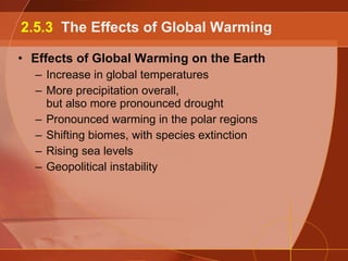 Effects of Global Warming on the Earth Increase in global temperatures More precipitation overall, but also more pronounced drought Pronounced warming in the polar regions Shifting biomes, with species extinction Rising sea levels Geopolitical instability 2.5.3  The Effects of Global Warming 
