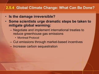 Is the damage irreversible? Some scientists urge dramatic steps be taken to mitigate global warming: Negotiate and implement international treaties to reduce greenhouse gas emissions Montreal Protocol Cut emissions through market-based incentives Increase carbon sequestration 2.5.4  Global Climate Change: What Can Be Done? 