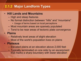 Hill Lands and Mountains High and steep features No formal distinction between “hills” and “mountains” Usage of terms based on local perceptions Most mountain areas are sparsely populated Tend to be near areas of tectonic plate convergence Plains Relatively level areas of slight elevation Most of the world’s population lives on plains Plateaus Elevated plains at an elevation above 2,000 feet Typically terminated on one side by an escarpment that marks a sharp boundary with lower elevation 2.1.2  Major Landform Types 