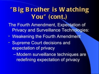 "Big Brother is Watching You" (cont.) The Fourth Amendment, Expectation of Privacy and Surveillance Technologies: Weakening the Fourth Amendment Supreme Court decisions and expectation of privacy Modern surveillance techniques are redefining expectation of privacy 