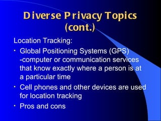 Diverse Privacy Topics (cont.) Location Tracking: Global Positioning Systems (GPS) -computer or communication services that know exactly where a person is at a particular time Cell phones and other devices are used for location tracking Pros and cons 