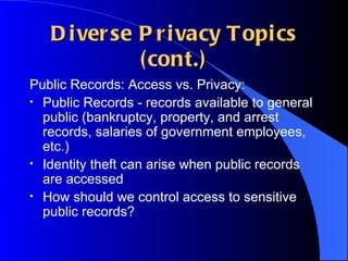 Diverse Privacy Topics (cont.) Public Records: Access vs. Privacy: Public Records - records available to general public (bankruptcy, property, and arrest records, salaries of government employees, etc.) Identity theft can arise when public records are accessed How should we control access to sensitive public records? 
