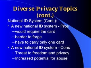 Diverse Privacy Topics (cont.) National ID System (Cont.): A new national ID system - Pros would require the card harder to forge have to carry only one card A new national ID system - Cons Threat to freedom and privacy Increased potential for abuse 