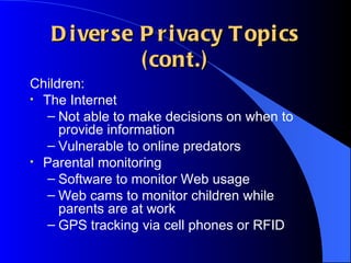 Diverse Privacy Topics (cont.) Children: The Internet Not able to make decisions on when to provide information Vulnerable to online predators Parental monitoring Software to monitor Web usage Web cams to monitor children while parents are at work GPS tracking via cell phones or RFID 
