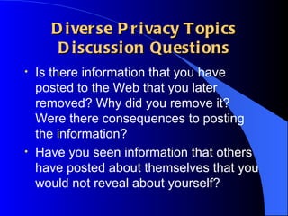 Diverse Privacy Topics Discussion Questions Is there information that you have posted to the Web that you later removed? Why did you remove it? Were there consequences to posting the information?  Have you seen information that others have posted about themselves that you would not reveal about yourself? 
