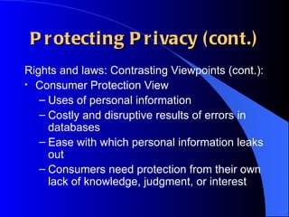 Protecting Privacy (cont.) Rights and laws: Contrasting Viewpoints (cont.): Consumer Protection View Uses of personal information Costly and disruptive results of errors in databases Ease with which personal information leaks out Consumers need protection from their own lack of knowledge, judgment, or interest 