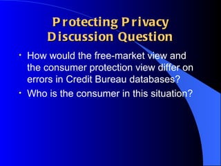 Protecting Privacy Discussion Question How would the free-market view and the consumer protection view differ on errors in Credit Bureau databases? Who is the consumer in this situation?  