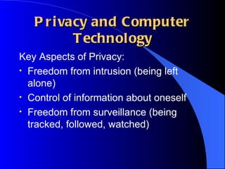 Privacy and Computer Technology Key Aspects of Privacy: Freedom from intrusion (being left alone) Control of information about oneself Freedom from surveillance (being tracked, followed, watched) 