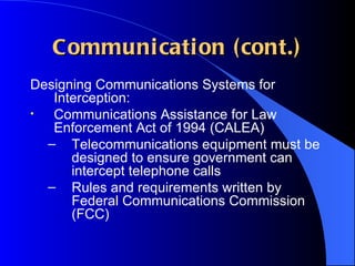 Communication (cont.) Designing Communications Systems for Interception: Communications Assistance for Law Enforcement Act of 1994 (CALEA) Telecommunications equipment must be designed to ensure government can intercept telephone calls Rules and requirements written by Federal Communications Commission (FCC) 