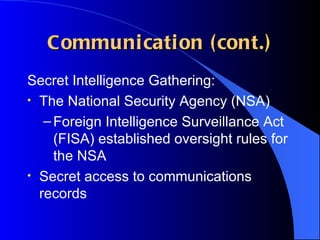 Communication (cont.) Secret Intelligence Gathering: The National Security Agency (NSA) Foreign Intelligence Surveillance Act (FISA) established oversight rules for the NSA Secret access to communications records 