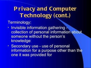 Privacy and Computer Technology (cont.) Terminology: Invisible information gathering - collection of personal information about someone without the person’s knowledge Secondary use - use of personal information for a purpose other than the one it was provided for 