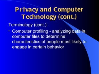 Privacy and Computer Technology (cont.) Terminology (cont.): Computer profiling - analyzing data in computer files to determine characteristics of people most likely to engage in certain behavior 