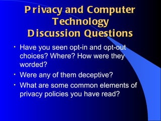 Privacy and Computer Technology Discussion Questions Have you seen opt-in and opt-out choices? Where? How were they worded?  Were any of them deceptive? What are some common elements of privacy policies you have read? 