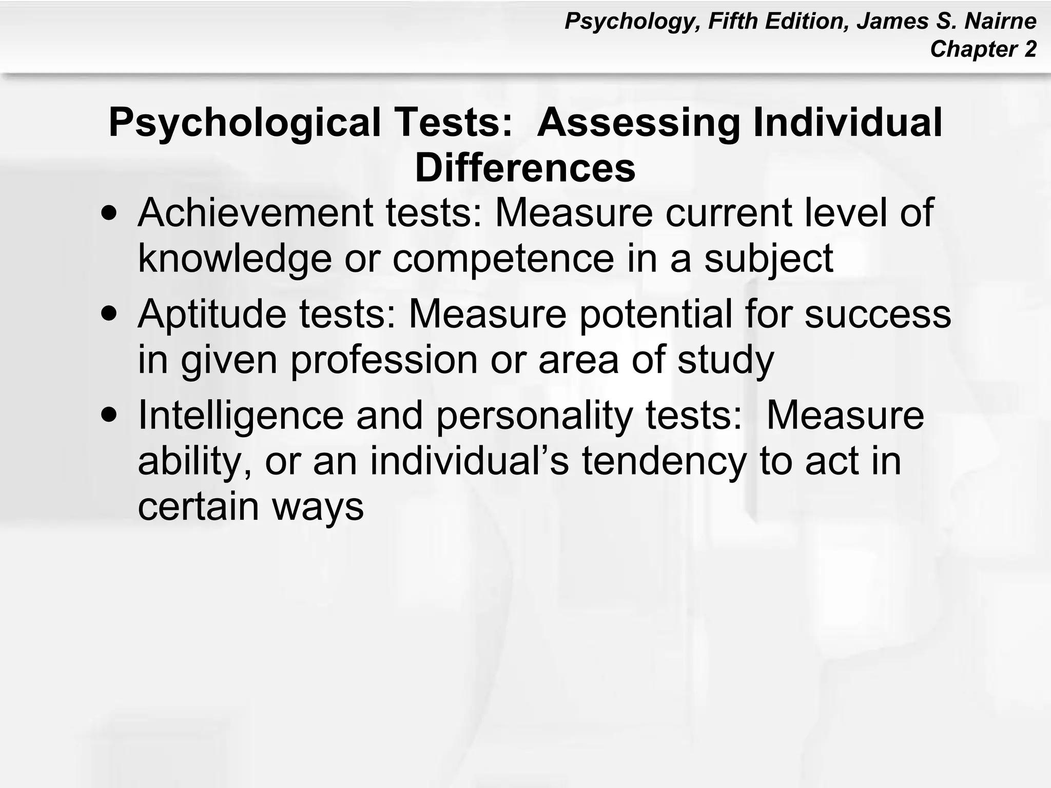 Psychological Tests:  Assessing Individual Differences Achievement tests: Measure current level of knowledge or competence in a subject Aptitude tests: Measure potential for success in given profession or area of study Intelligence and personality tests:  Measure ability, or an individual’s tendency to act in certain ways 
