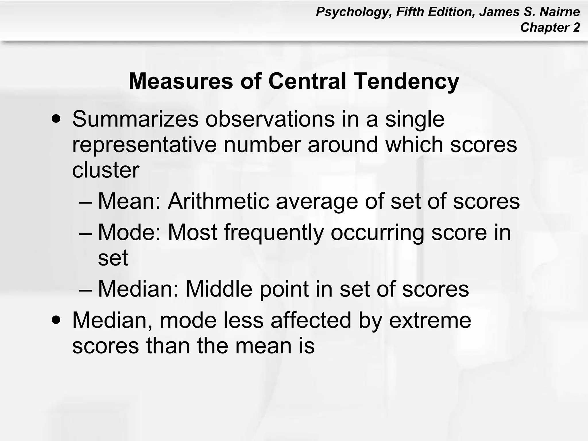 Measures of Central Tendency Summarizes observations in a single representative number around which scores cluster Mean: Arithmetic average of set of scores Mode: Most frequently occurring score in set Median: Middle point in set of scores Median, mode less affected by extreme scores than the mean is 