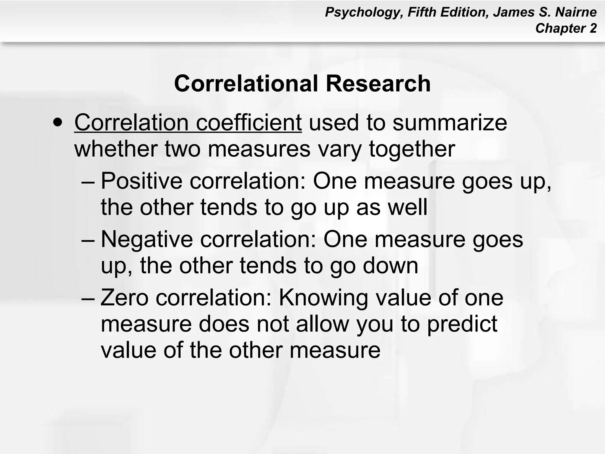 Correlational Research Correlation coefficient  used to summarize whether two measures vary together Positive correlation: One measure goes up, the other tends to go up as well Negative correlation: One measure goes up, the other tends to go down Zero correlation: Knowing value of one measure does not allow you to predict value of the other measure 