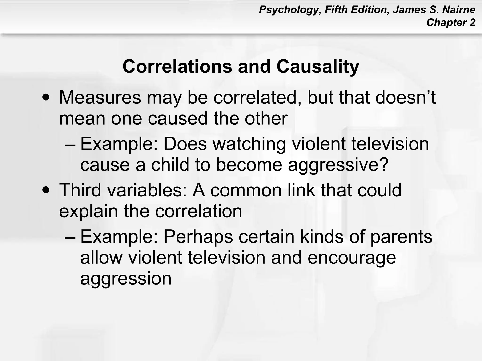 Correlations and Causality Measures may be correlated, but that doesn’t mean one caused the other Example: Does watching violent television cause a child to become aggressive? Third variables: A common link that could explain the correlation Example: Perhaps certain kinds of parents allow violent television and encourage aggression 