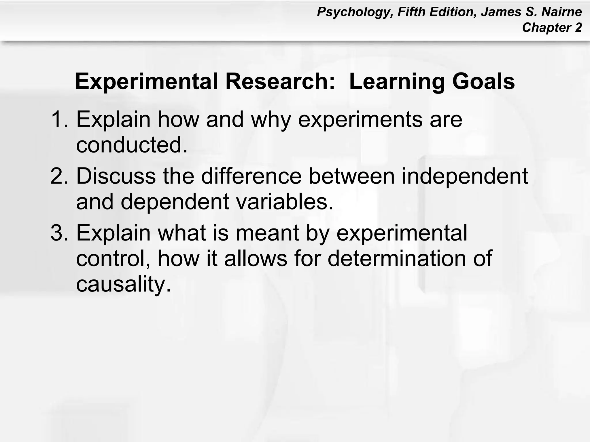 Experimental Research:  Learning Goals Explain how and why experiments are conducted. Discuss the difference between independent and dependent variables. Explain what is meant by experimental control, how it allows for determination of causality. 