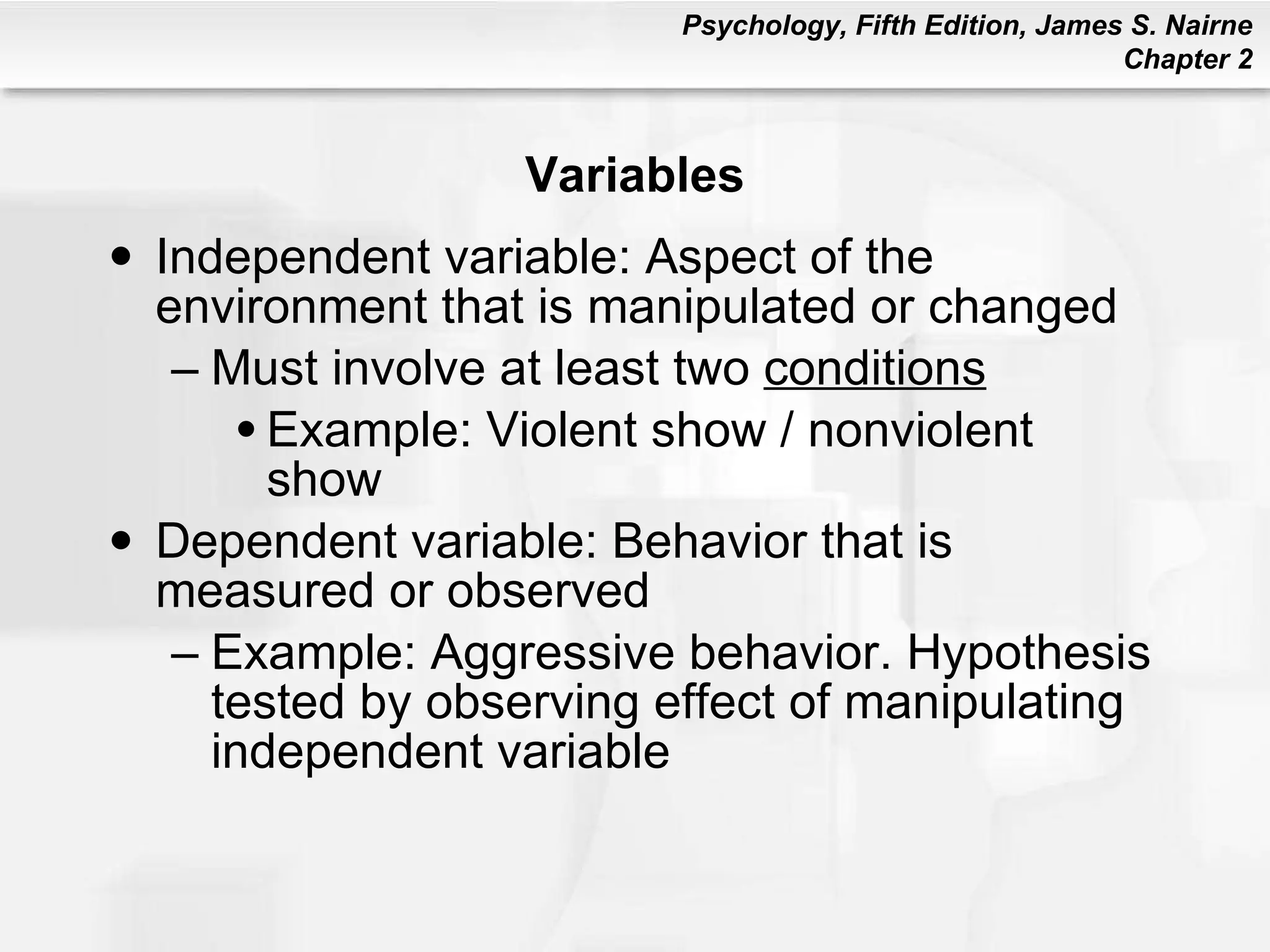 Variables Independent variable: Aspect of the environment that is manipulated or changed Must involve at least two  conditions Example: Violent show / nonviolent show Dependent variable: Behavior that is measured or observed Example: Aggressive behavior. Hypothesis tested by observing effect of manipulating independent variable 