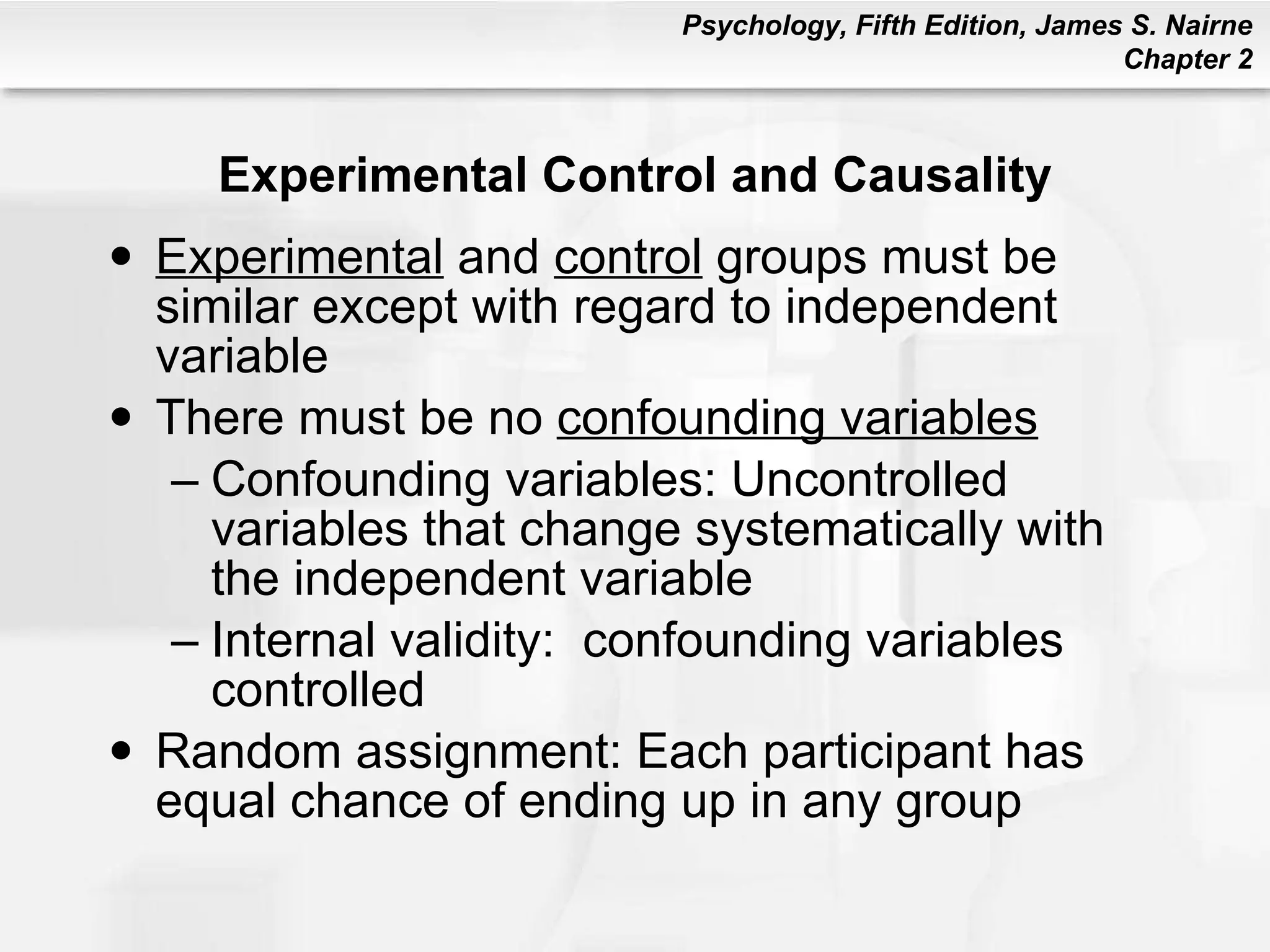 Experimental Control and Causality Experimental  and  control  groups must be similar except with regard to independent variable There must be no  confounding variables Confounding variables: Uncontrolled variables that change systematically with the independent variable Internal validity:  confounding variables controlled Random assignment: Each participant has equal chance of ending up in any group 