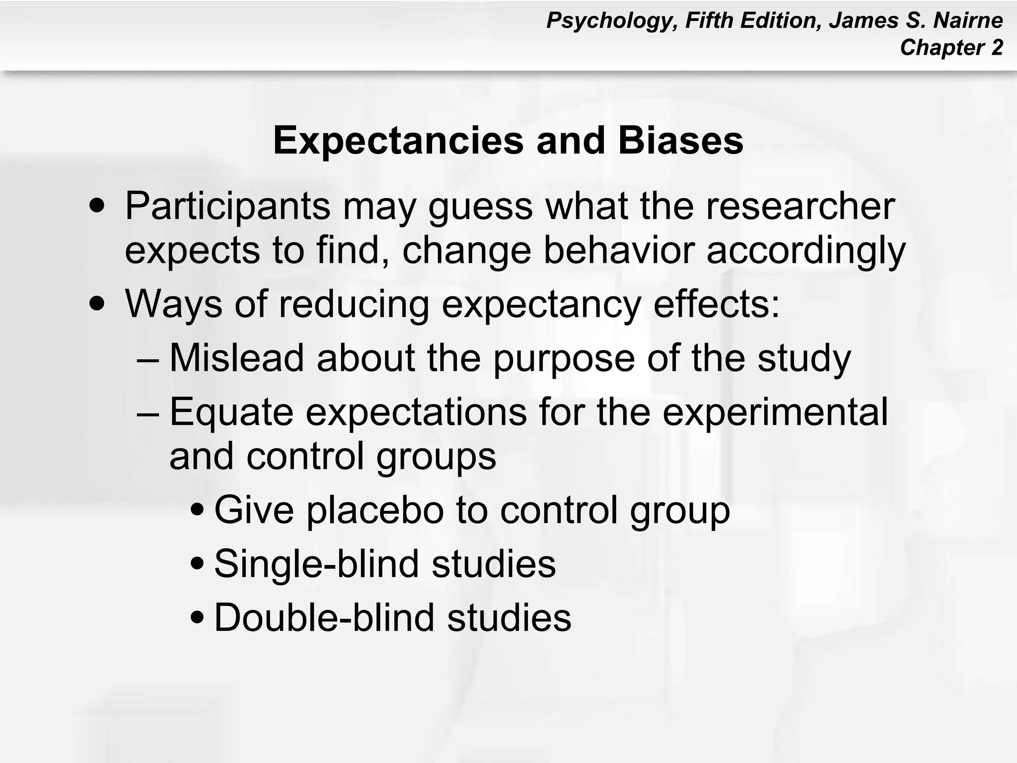 Expectancies and Biases Participants may guess what the researcher expects to find, change behavior accordingly Ways of reducing expectancy effects: Mislead about the purpose of the study Equate expectations for the experimental and control groups Give placebo to control group Single-blind studies Double-blind studies 