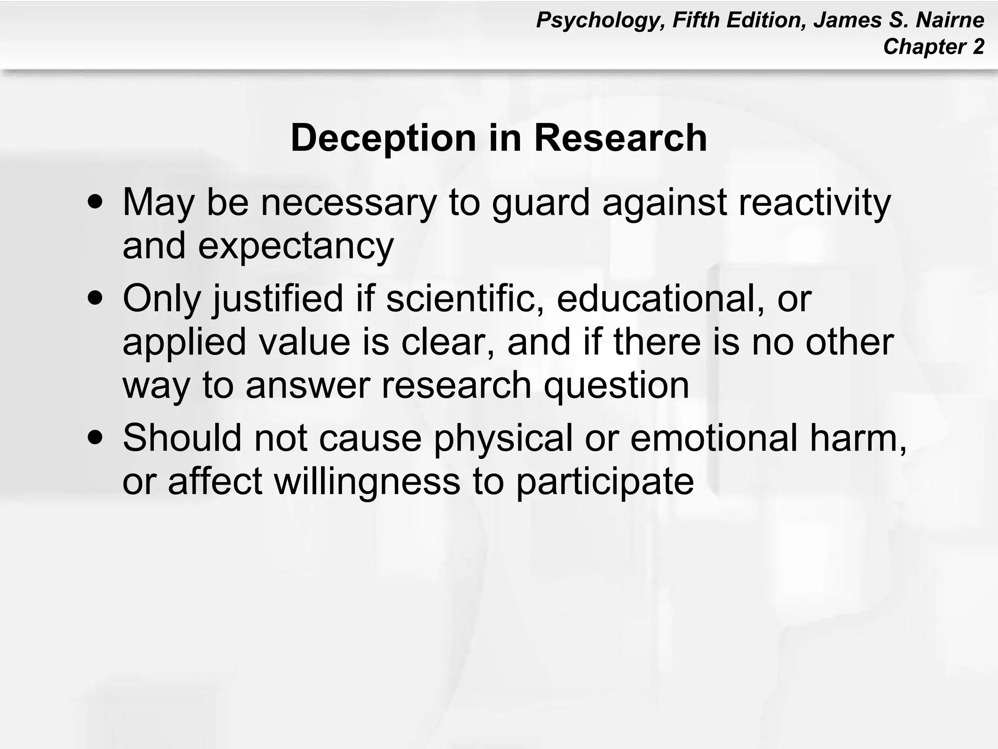 Deception in Research May be necessary to guard against reactivity and expectancy Only justified if scientific, educational, or applied value is clear, and if there is no other way to answer research question Should not cause physical or emotional harm, or affect willingness to participate 