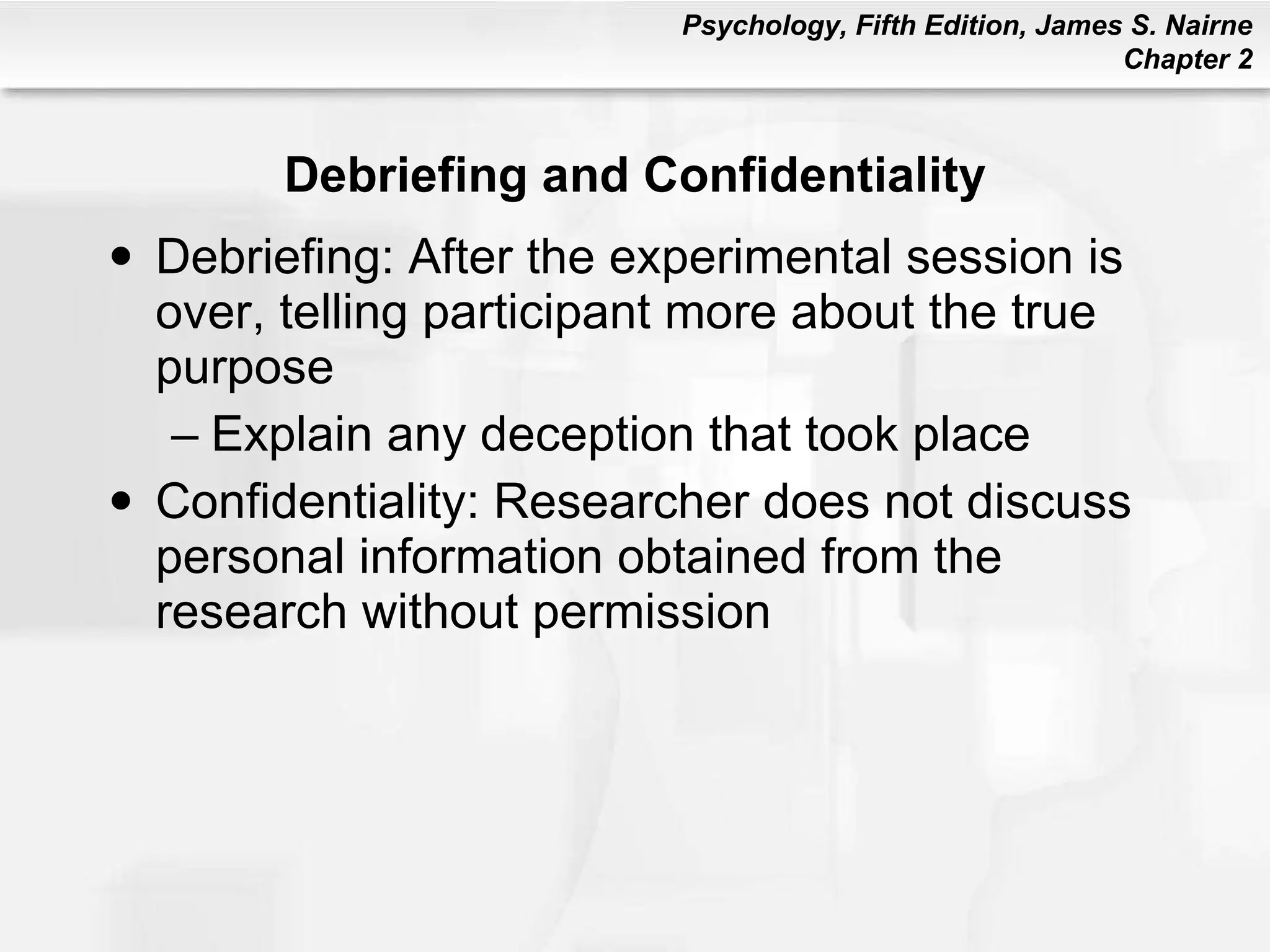 Debriefing and Confidentiality Debriefing: After the experimental session is over, telling participant more about the true purpose Explain any deception that took place Confidentiality: Researcher does not discuss personal information obtained from the research without permission 