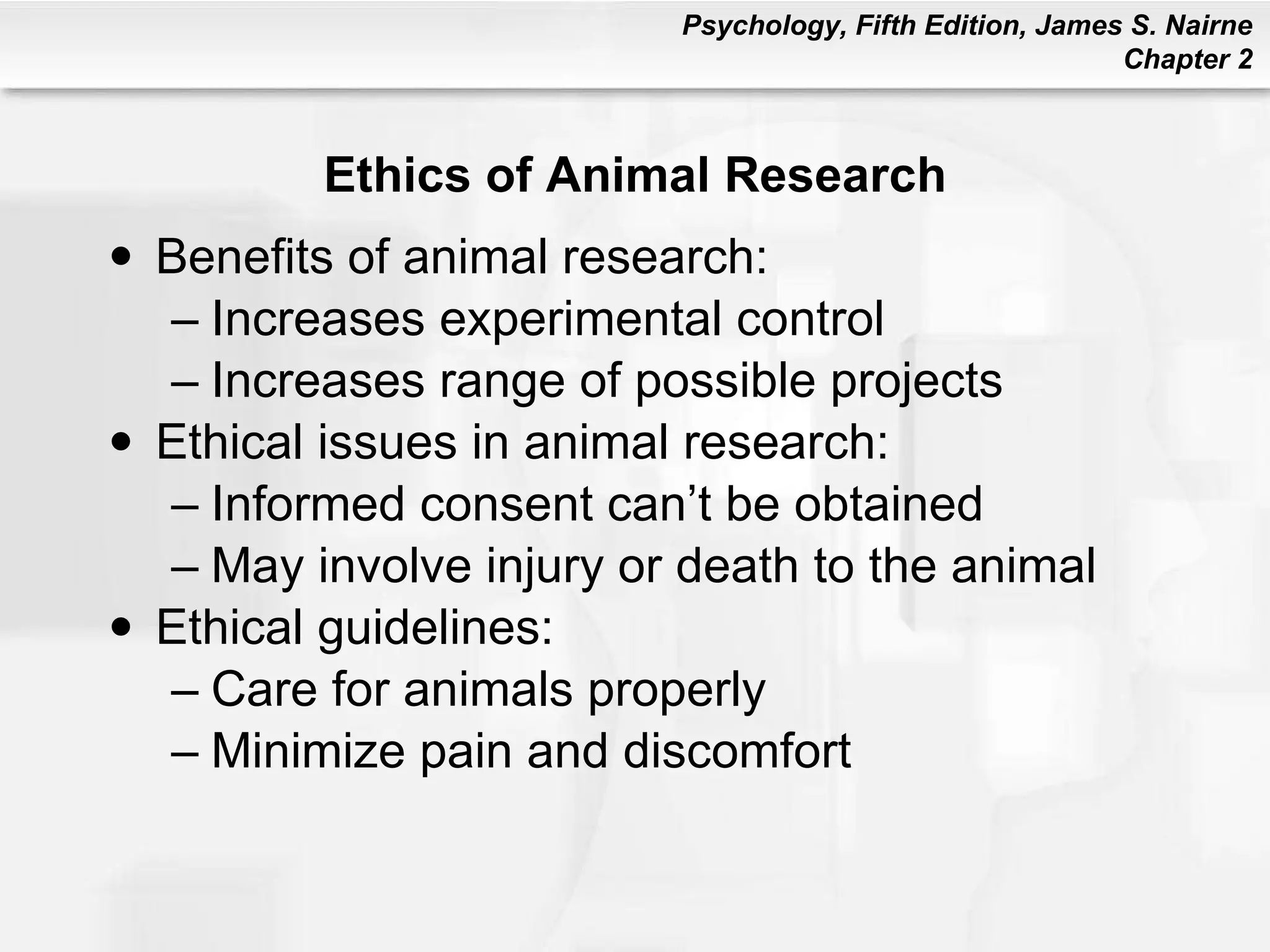 Ethics of Animal Research Benefits of animal research: Increases experimental control Increases range of possible projects Ethical issues in animal research: Informed consent can’t be obtained May involve injury or death to the animal Ethical guidelines: Care for animals properly Minimize pain and discomfort 