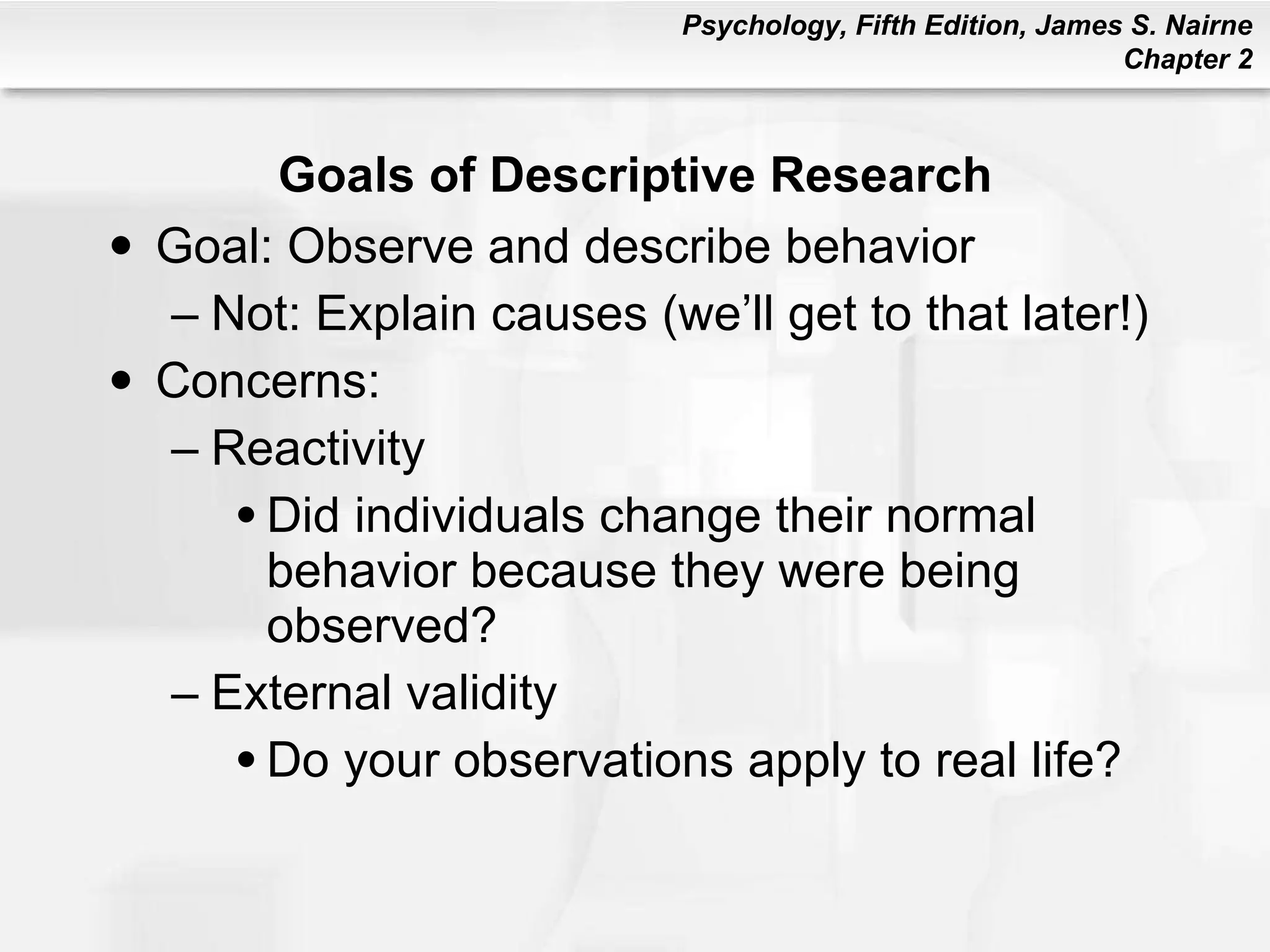 Goals of Descriptive Research Goal: Observe and describe behavior Not: Explain causes (we’ll get to that later!) Concerns: Reactivity Did individuals change their normal behavior because they were being observed? External validity Do your observations apply to real life? 