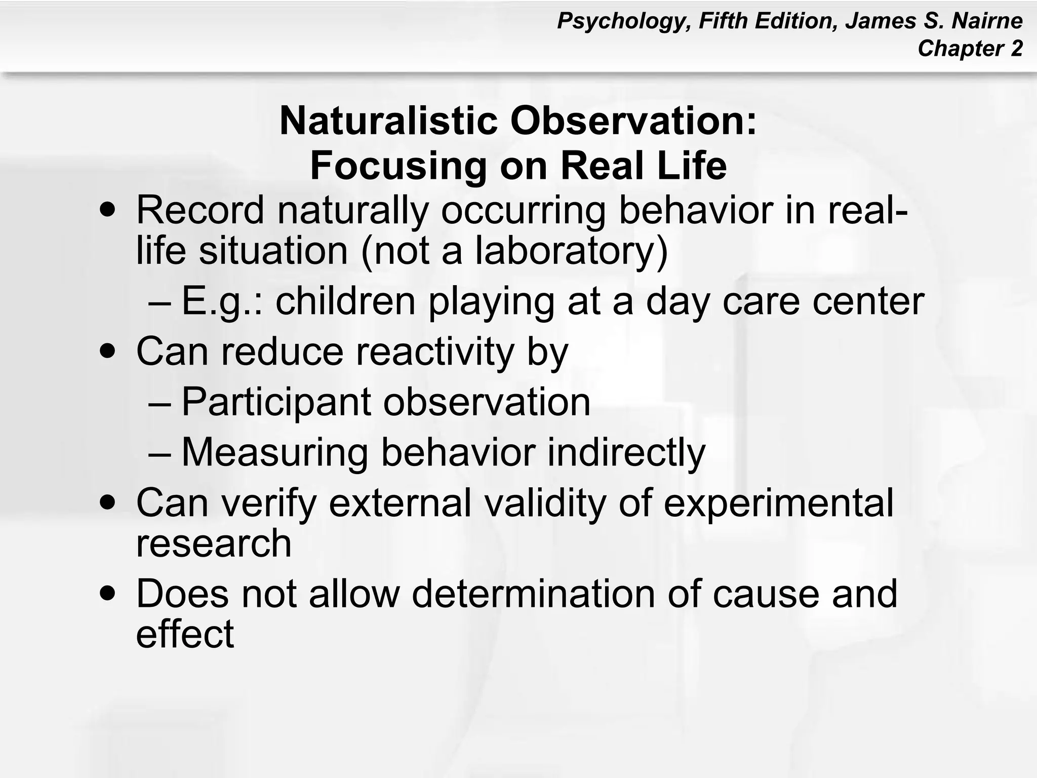 Naturalistic Observation: Focusing on Real Life Record naturally occurring behavior in real-life situation (not a laboratory) E.g.: children playing at a day care center Can reduce reactivity by Participant observation Measuring behavior indirectly Can verify external validity of experimental research Does not allow determination of cause and effect 