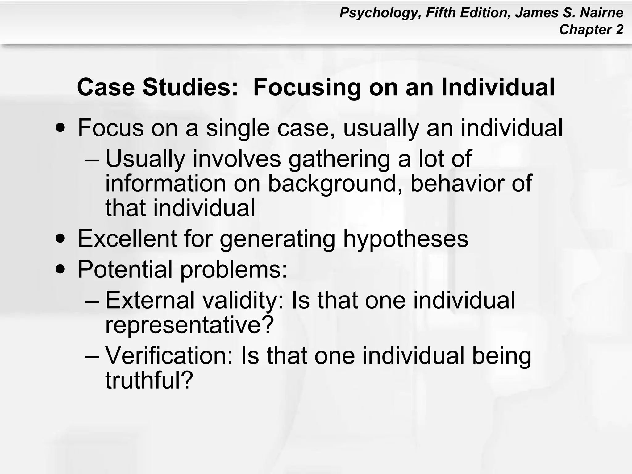 Case Studies:  Focusing on an Individual Focus on a single case, usually an individual Usually involves gathering a lot of information on background, behavior of that individual Excellent for generating hypotheses Potential problems: External validity: Is that one individual representative? Verification: Is that one individual being truthful? 