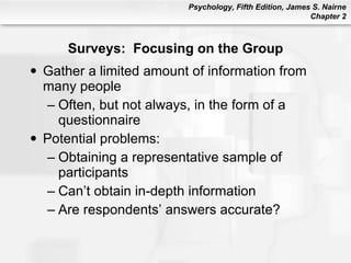 Surveys:  Focusing on the Group Gather a limited amount of information from many people Often, but not always, in the form of a questionnaire Potential problems: Obtaining a representative sample of participants Can’t obtain in-depth information Are respondents’ answers accurate? 