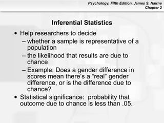 Inferential Statistics Help researchers to decide whether a sample is representative of a population the likelihood that results are due to chance Example: Does a gender difference in scores mean there’s a “real” gender difference, or is the difference due to chance? Statistical significance:  probability that outcome due to chance is less than .05. 
