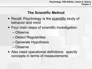 The Scientific Method Recall: Psychology is the  scientific  study of behavior and mind Four main steps of scientific investigation: Observe Detect Regularities Generate Hypothesis Observe Also need operational definitions:  specify concepts in terms of measurements 