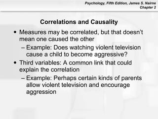 Correlations and Causality Measures may be correlated, but that doesn’t mean one caused the other Example: Does watching violent television cause a child to become aggressive? Third variables: A common link that could explain the correlation Example: Perhaps certain kinds of parents allow violent television and encourage aggression 