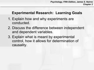 Experimental Research:  Learning Goals Explain how and why experiments are conducted. Discuss the difference between independent and dependent variables. Explain what is meant by experimental control, how it allows for determination of causality. 