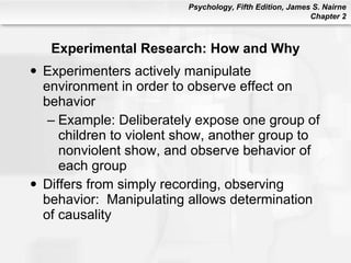Experimental Research: How and Why Experimenters actively manipulate environment in order to observe effect on behavior Example: Deliberately expose one group of children to violent show, another group to nonviolent show, and observe behavior of each group Differs from simply recording, observing behavior:  Manipulating allows determination of causality 
