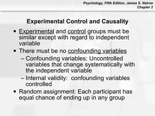 Experimental Control and Causality Experimental  and  control  groups must be similar except with regard to independent variable There must be no  confounding variables Confounding variables: Uncontrolled variables that change systematically with the independent variable Internal validity:  confounding variables controlled Random assignment: Each participant has equal chance of ending up in any group 