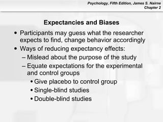 Expectancies and Biases Participants may guess what the researcher expects to find, change behavior accordingly Ways of reducing expectancy effects: Mislead about the purpose of the study Equate expectations for the experimental and control groups Give placebo to control group Single-blind studies Double-blind studies 