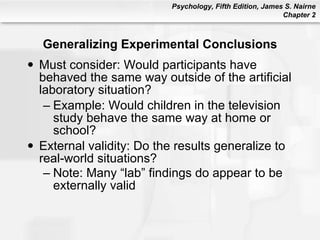 Generalizing Experimental Conclusions Must consider: Would participants have behaved the same way outside of the artificial laboratory situation? Example: Would children in the television study behave the same way at home or school? External validity: Do the results generalize to real-world situations? Note: Many “lab” findings do appear to be externally valid   